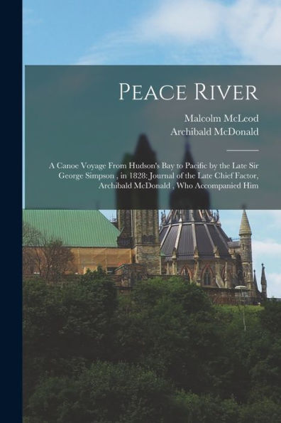 Peace River: A Canoe Voyage From Hudson'S Bay To Pacific By The Late Sir George Simpson, In 1828: Journal Of The Late Chief Factor, Archibald Mcdonald, Who Accompanied Him