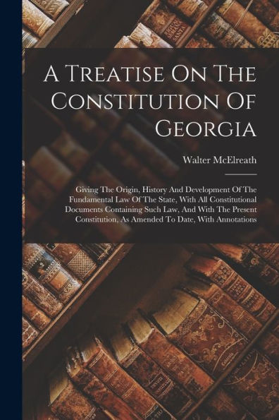 A Treatise On The Constitution Of Georgia: Giving The Origin, History And Development Of The Fundamental Law Of The State, With All Constitutional ... As Amended To Date, With Annotations