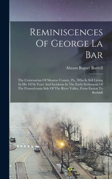 Reminiscences Of George La Bar: The Centenarian Of Monroe County, Pa., Who Is Still Living In His 107Th Year! And Incidents In The Early Settlement Of ... Of The River Valley, From Easton To Bushkill