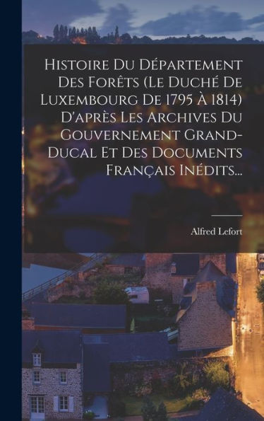 Histoire Du Département Des Forêts (Le Duché De Luxembourg De 1795 À 1814) D'Après Les Archives Du Gouvernement Grand-Ducal Et Des Documents Français Inédits... (French Edition)