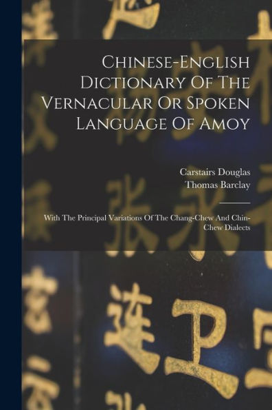 Chinese-English Dictionary Of The Vernacular Or Spoken Language Of Amoy: With The Principal Variations Of The Chang-Chew And Chin-Chew Dialects