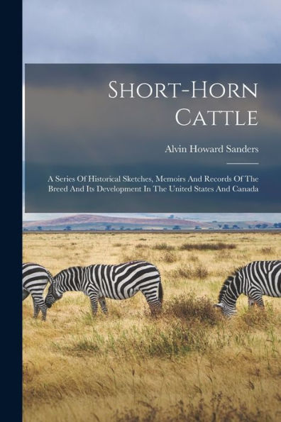 Short-Horn Cattle: A Series Of Historical Sketches, Memoirs And Records Of The Breed And Its Development In The United States And Canada