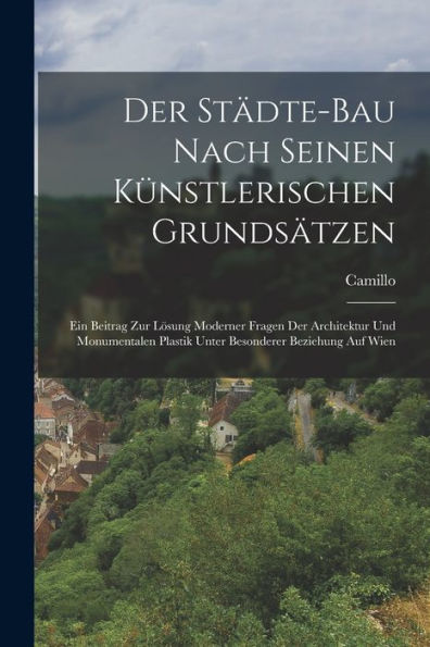 Der Städte-Bau Nach Seinen Künstlerischen Grundsätzen: Ein Beitrag Zur Lösung Moderner Fragen Der Architektur Und Monumentalen Plastik Unter Besonderer Beziehung Auf Wien (German Edition)