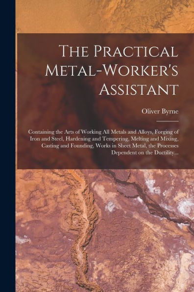 The Practical Metal-Worker'S Assistant: Containing The Arts Of Working All Metals And Alloys, Forging Of Iron And Steel, Hardening And Tempering, ... The Processes Dependent On The Ductility...
