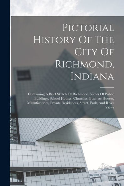 Pictorial History Of The City Of Richmond, Indiana: Containing A Brief Sketch Of Richmond, Views Of Public Buildings, School Houses, Churches, ... Residences, Street, Park, And River Views