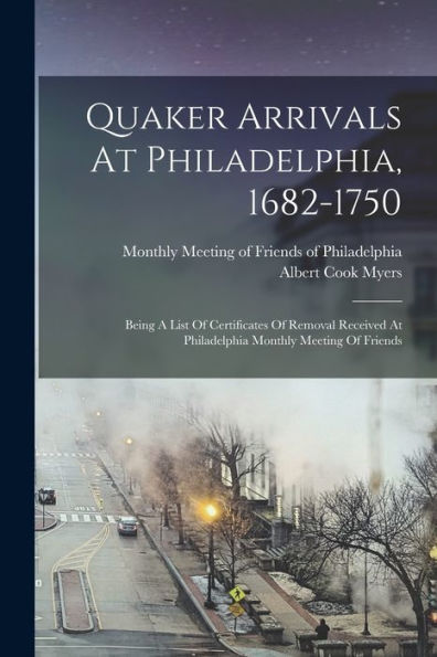 Quaker Arrivals At Philadelphia, 1682-1750: Being A List Of Certificates Of Removal Received At Philadelphia Monthly Meeting Of Friends