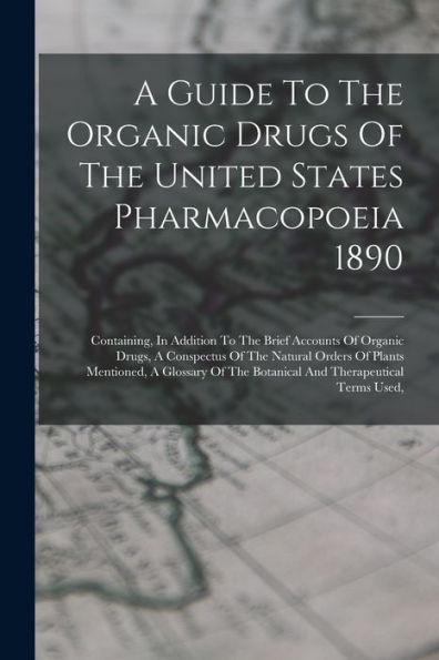 A Guide To The Organic Drugs Of The United States Pharmacopoeia 1890: Containing, In Addition To The Brief Accounts Of Organic Drugs, A Conspectus Of ... The Botanical And Therapeutical Terms Used,