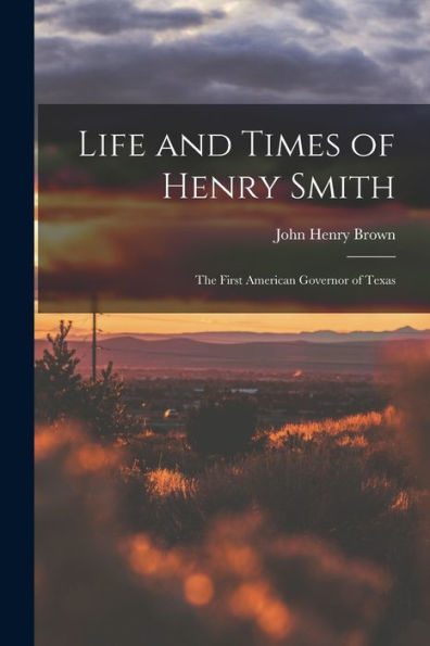 Life And Times Of Henry Smith: The First American Governor Of Texas