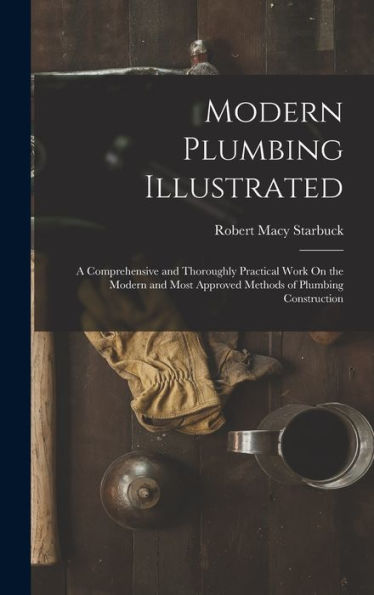 Modern Plumbing Illustrated: A Comprehensive And Thoroughly Practical Work On The Modern And Most Approved Methods Of Plumbing Construction
