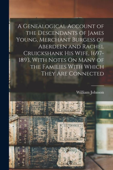 A Genealogical Account Of The Descendants Of James Young, Merchant Burgess Of Aberdeen And Rachel Cruickshank His Wife, 1697-1893, With Notes On Many Of The Families With Which They Are Connected