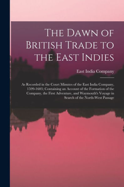 The Dawn Of British Trade To The East Indies: As Recorded In The Court Minutes Of The East India Company, 1599-1603; Containing An Account Of The ... Voyage In Search Of The North-West Passage