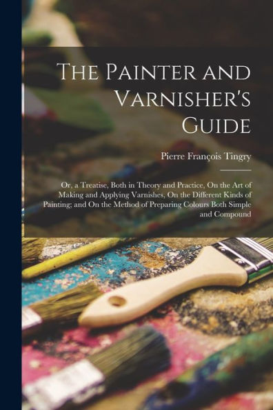 The Painter And Varnisher'S Guide: Or, A Treatise, Both In Theory And Practice, On The Art Of Making And Applying Varnishes, On The Different Kinds Of ... Of Preparing Colours Both Simple And Compound