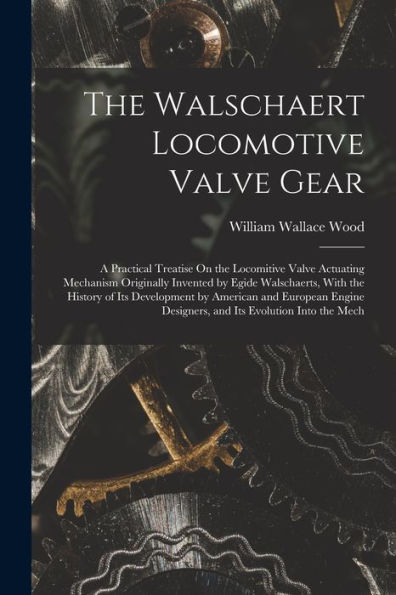 The Walschaert Locomotive Valve Gear: A Practical Treatise On The Locomitive Valve Actuating Mechanism Originally Invented By Egide Walschaerts, With ... Designers, And Its Evolution Into The Mech