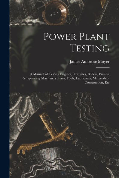 Power Plant Testing: A Manual Of Testing Engines, Turbines, Boilers, Pumps, Refrigerating Machinery, Fans, Fuels, Lubricants, Materials Of Construction, Etc