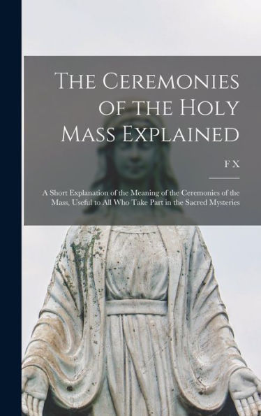 The Ceremonies Of The Holy Mass Explained: A Short Explanation Of The Meaning Of The Ceremonies Of The Mass, Useful To All Who Take Part In The Sacred Mysteries