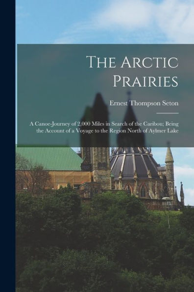The Arctic Prairies: A Canoe-Journey Of 2,000 Miles In Search Of The Caribou; Being The Account Of A Voyage To The Region North Of Aylmer Lake