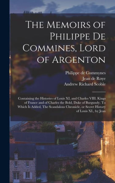 The Memoirs Of Philippe De Commines, Lord Of Argenton: Containing The Histories Of Louis Xi, And Charles Viii. Kings Of France And Of Charles The ... Or Secret History Of Louis Xi., By Jean