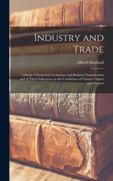 Industry And Trade: A Study Of Industrial Technique And Business Organization And Of Their Influences On The Conditions Of Various Classes And Nations