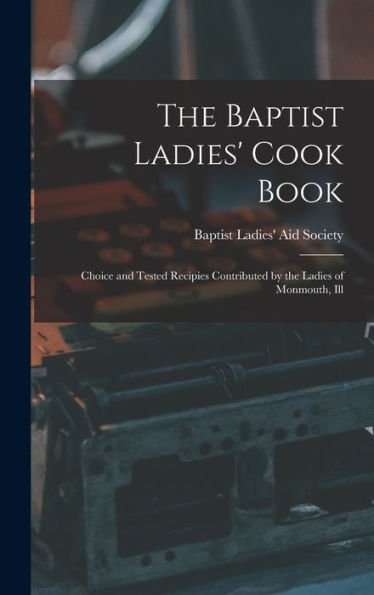 The Baptist Ladies' Cook Book: Choice And Tested Recipies Contributed By The Ladies Of Monmouth, Ill