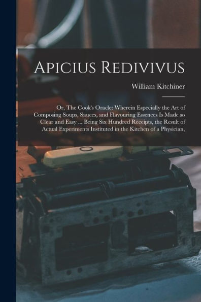 Apicius Redivivus: Or, The Cook'S Oracle: Wherein Especially The Art Of Composing Soups, Sauces, And Flavouring Essences Is Made So Clear And Easy ... ... Instituted In The Kitchen Of A Physician,