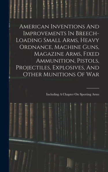 American Inventions And Improvements In Breech-Loading Small Arms, Heavy Ordnance, Machine Guns, Magazine Arms, Fixed Ammunition, Pistols, ... Of War: Including A Chapter On Sporting Arms