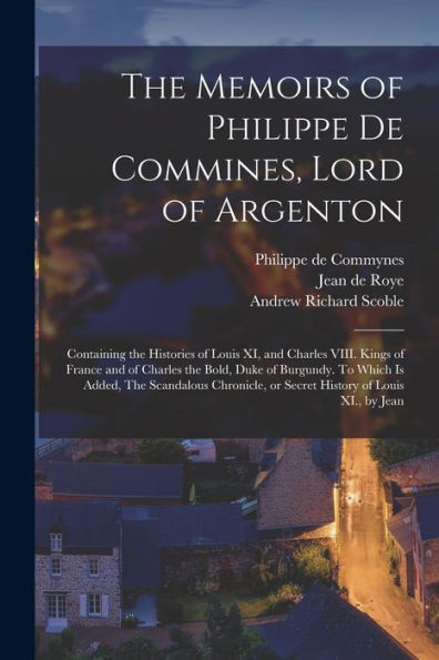 The Memoirs Of Philippe De Commines, Lord Of Argenton: Containing The Histories Of Louis Xi, And Charles Viii. Kings Of France And Of Charles The ... Or Secret History Of Louis Xi., By Jean