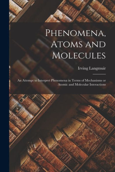 Phenomena, Atoms And Molecules: An Attempt To Interpret Phenomena In Terms Of Mechanisms Or Atomic And Molecular Interactions