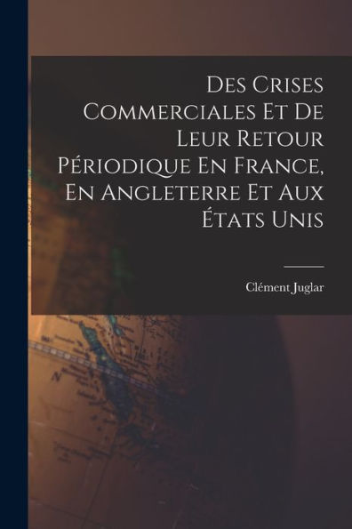 Des Crises Commerciales Et De Leur Retour Périodique En France, En Angleterre Et Aux États Unis (French Edition)