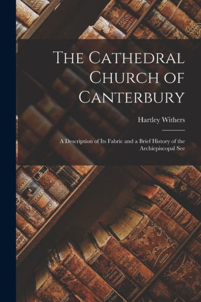 The Cathedral Church Of Canterbury: A Description Of Its Fabric And A Brief History Of The Archiepiscopal See