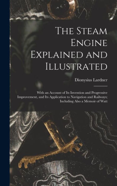 The Steam Engine Explained And Illustrated: With An Account Of Its Invention And Progressive Improvement, And Its Application To Navigation And Railways; Including Also A Memoir Of Watt