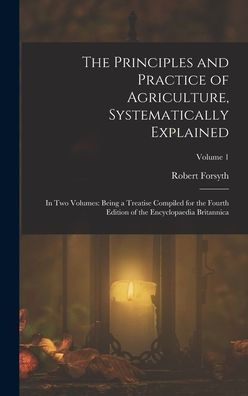 The Principles And Practice Of Agriculture, Systematically Explained: In Two Volumes: Being A Treatise Compiled For The Fourth Edition Of The Encyclopaedia Britannica; Volume 1