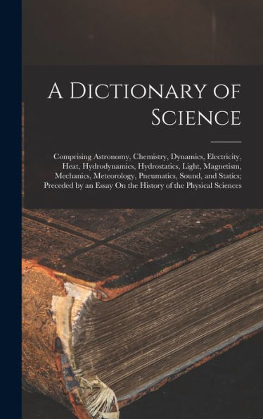 A Dictionary Of Science: Comprising Astronomy, Chemistry, Dynamics, Electricity, Heat, Hydrodynamics, Hydrostatics, Light, Magnetism, Mechanics, ... Essay On The History Of The Physical Sciences