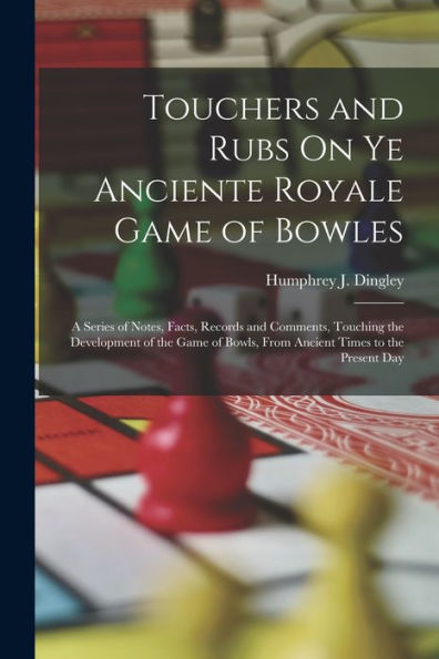 Touchers And Rubs On Ye Anciente Royale Game Of Bowles: A Series Of Notes, Facts, Records And Comments, Touching The Development Of The Game Of Bowls, From Ancient Times To The Present Day