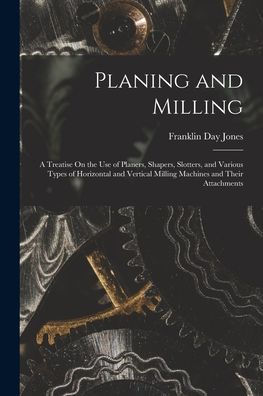 Planing And Milling: A Treatise On The Use Of Planers, Shapers, Slotters, And Various Types Of Horizontal And Vertical Milling Machines And Their Attachments