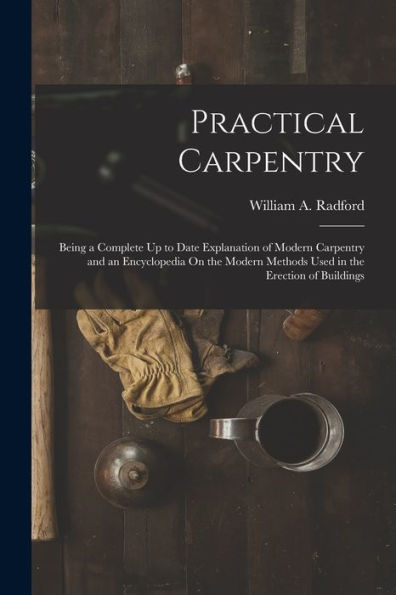 Practical Carpentry: Being A Complete Up To Date Explanation Of Modern Carpentry And An Encyclopedia On The Modern Methods Used In The Erection Of Buildings
