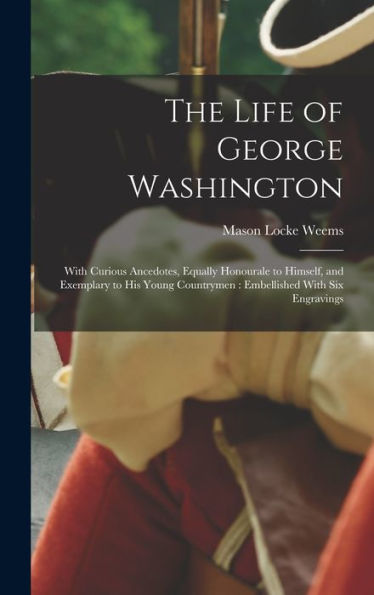 The Life Of George Washington: With Curious Ancedotes, Equally Honourale To Himself, And Exemplary To His Young Countrymen: Embellished With Six Engravings