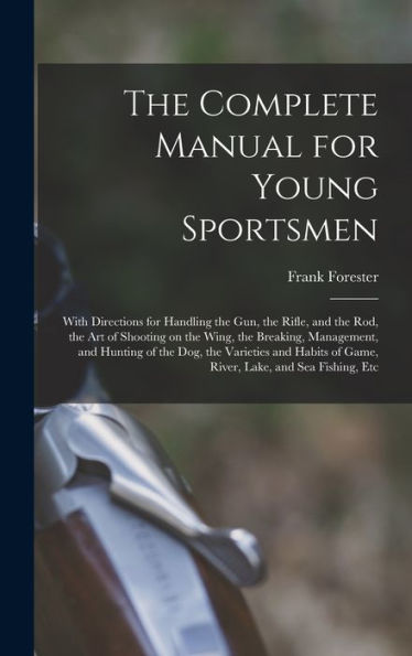 The Complete Manual For Young Sportsmen: With Directions For Handling The Gun, The Rifle, And The Rod, The Art Of Shooting On The Wing, The Breaking, ... Of Game, River, Lake, And Sea Fishing, Etc