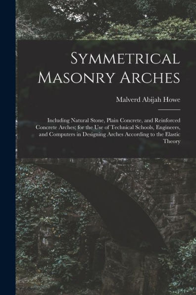 Symmetrical Masonry Arches: Including Natural Stone, Plain Concrete, And Reinforced Concrete Arches; For The Use Of Technical Schools, Engineers, And ... Arches According To The Elastic Theory