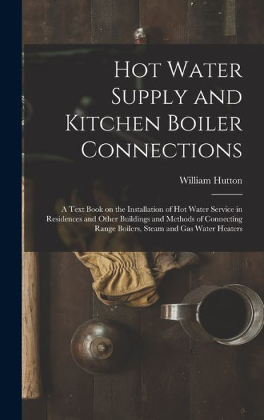 Hot Water Supply And Kitchen Boiler Connections; A Text Book On The Installation Of Hot Water Service In Residences And Other Buildings And Methods Of ... Range Boilers, Steam And Gas Water Heaters