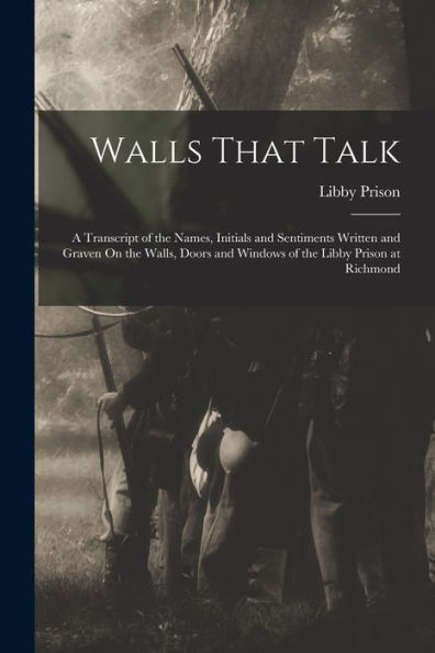 Walls That Talk: A Transcript Of The Names, Initials And Sentiments Written And Graven On The Walls, Doors And Windows Of The Libby Prison At Richmond