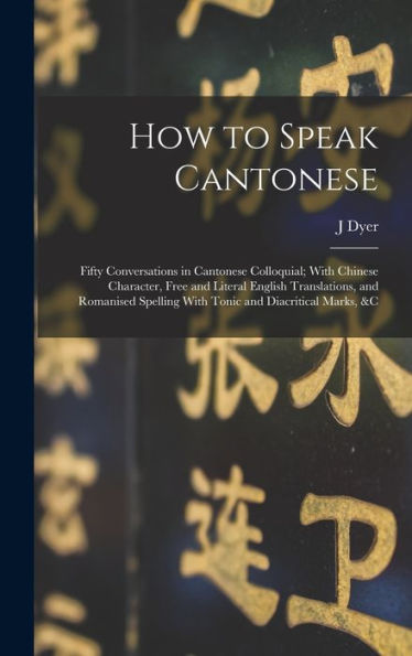 How To Speak Cantonese: Fifty Conversations In Cantonese Colloquial; With Chinese Character, Free And Literal English Translations, And Romanised Spelling With Tonic And Diacritical Marks, &C