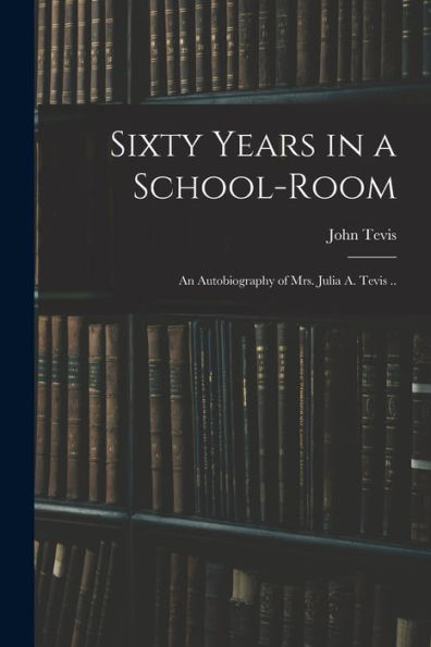 Sixty Years In A School-Room: An Autobiography Of Mrs. Julia A. Tevis ..