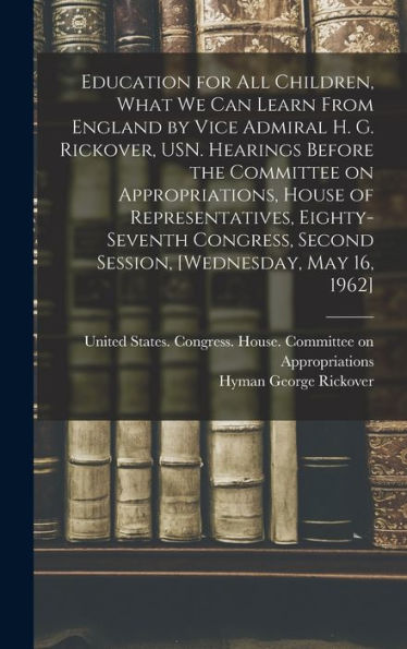 Education For All Children, What We Can Learn From England By Vice Admiral H. G. Rickover, Usn. Hearings Before The Committee On Appropriations, House ... Second Session, [Wednesday, May 16, 1962]
