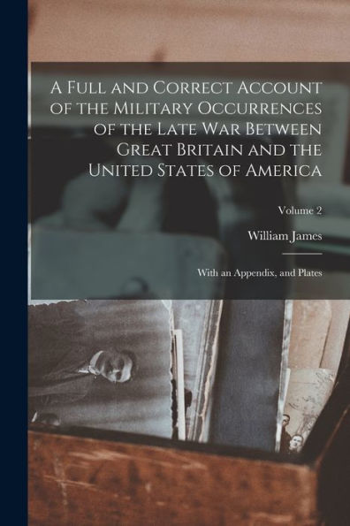 A Full And Correct Account Of The Military Occurrences Of The Late War Between Great Britain And The United States Of America: With An Appendix, And Plates; Volume 2