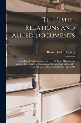 The Jesuit Relations And Allied Documents: Travels And Explorations Of The French Jesuit Missionaries Among The Indians Of Canada And The Northern And ... States Of The United States 1610-1791
