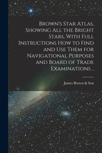Brown'S Star Atlas, Showing All The Bright Stars, With Full Instructions How To Find And Use Them For Navigational Purposes And Board Of Trade Examinations ..