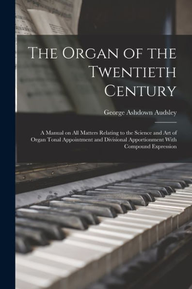The Organ Of The Twentieth Century; A Manual On All Matters Relating To The Science And Art Of Organ Tonal Appointment And Divisional Apportionment With Compound Expression