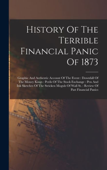 History Of The Terrible Financial Panic Of 1873: Graphic And Authentic Account Of The Event: Downfall Of The Money Kings: Perils Of The Stock ... Of Wall St.: Review Of Past Financial Panics