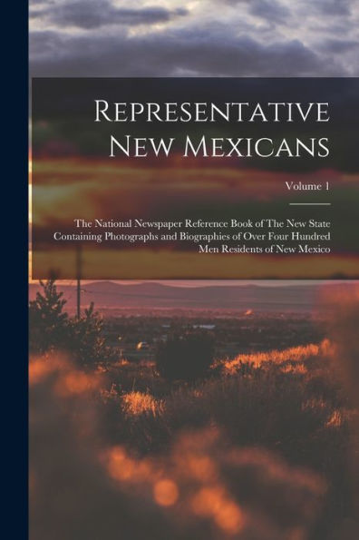 Representative New Mexicans: The National Newspaper Reference Book Of The New State Containing Photographs And Biographies Of Over Four Hundred Men Residents Of New Mexico; Volume 1