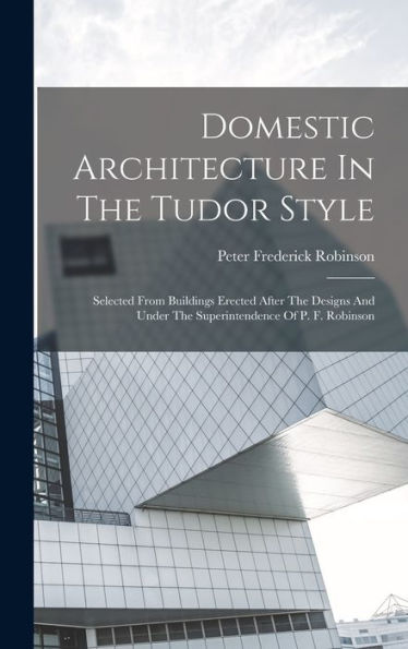 Domestic Architecture In The Tudor Style: Selected From Buildings Erected After The Designs And Under The Superintendence Of P. F. Robinson